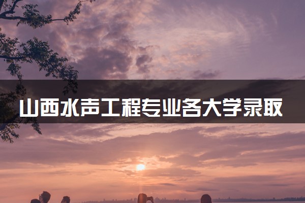 山西水声工程专业各大学录取分数线：最低594分能上 开设院校及位次