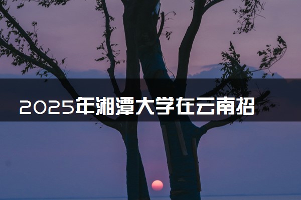 2025年湘潭大学在云南招生代码：4301 专业代码及报考指南