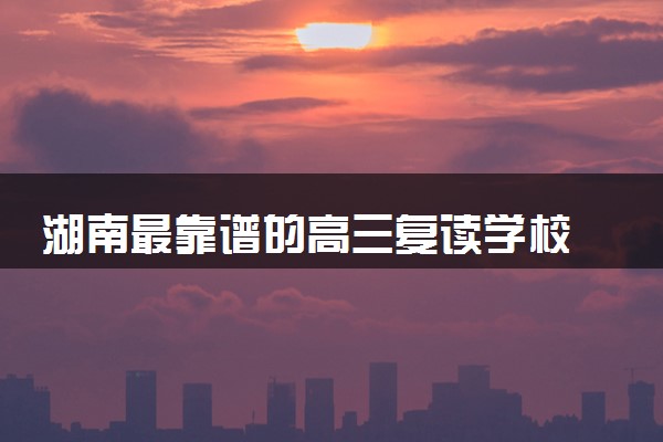 湖南最靠谱的高三复读学校 哪些高考复读机构比较好