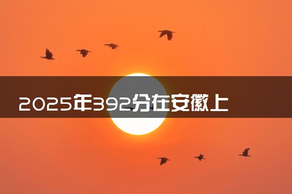 2025年392分在安徽上什么大学好 近三年录取分数线是多少