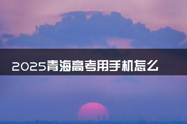 2025青海高考用手机怎么填报志愿 附入口及方法流程
