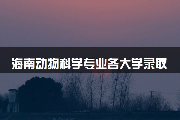 海南动物科学专业各大学录取分数线：最低484分能上 开设院校及位次