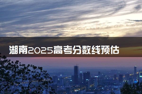 湖南2025高考分数线预估 今年分数线会上升还是下降