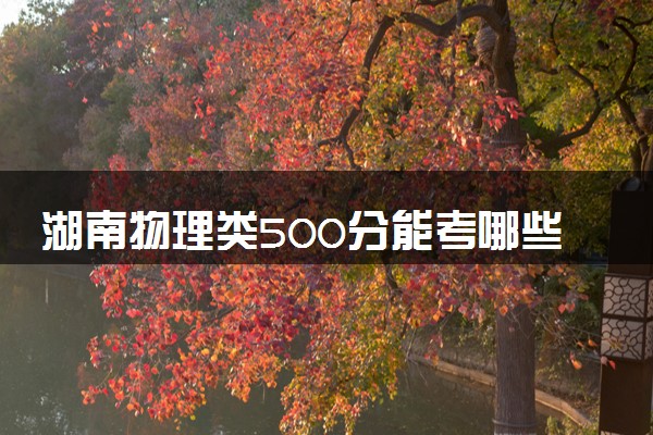 湖南物理类500分能考哪些大学 2025考生稳上的大学名单