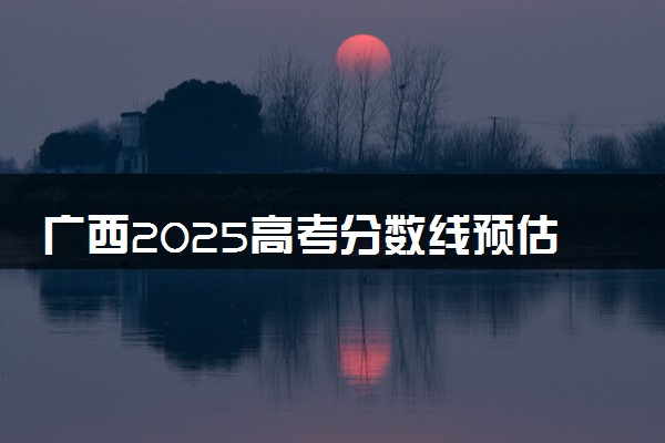广西2025高考分数线预估 今年分数线会上升还是下降