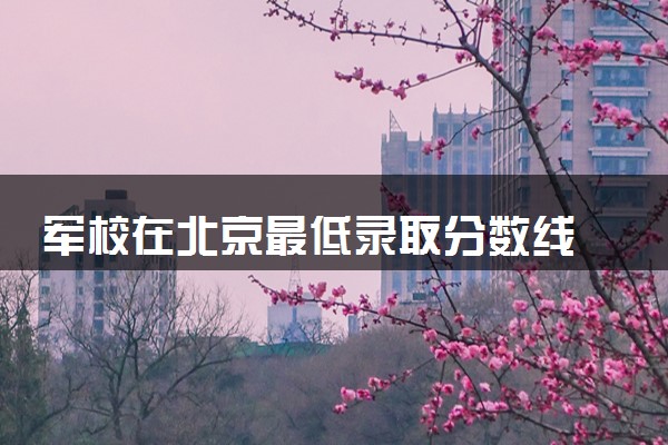 军校在北京最低录取分数线 2025考军校要多少分