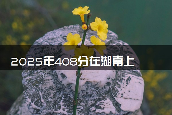 2025年408分在湖南上什么大学好 近三年录取分数线是多少