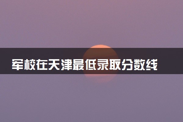 军校在天津最低录取分数线 2025考军校要多少分