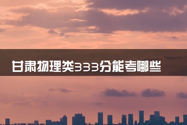 甘肃物理类333分能考哪些大学 2025考生稳上的大学名单