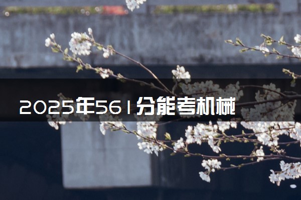 2025年561分能考机械类专业吗 561分机械类专业大学推荐