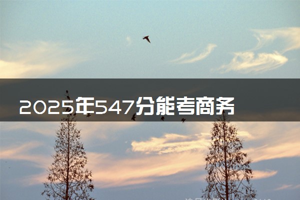 2025年547分能考商务英语专业吗 547分商务英语专业大学推荐