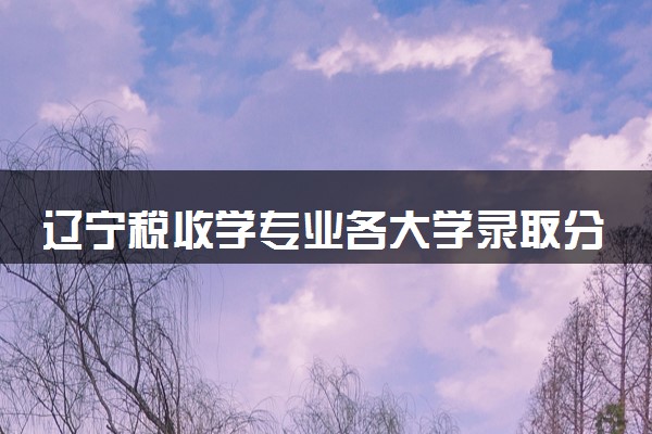 辽宁税收学专业各大学录取分数线：最低400分能上 开设院校及位次
