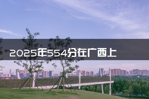 2025年554分在广西上什么大学好 近三年录取分数线是多少