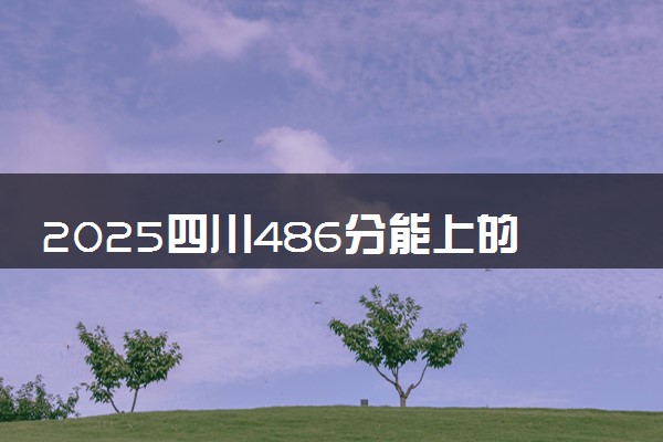 2025四川486分能上的大学有哪些 可以报考院校名单