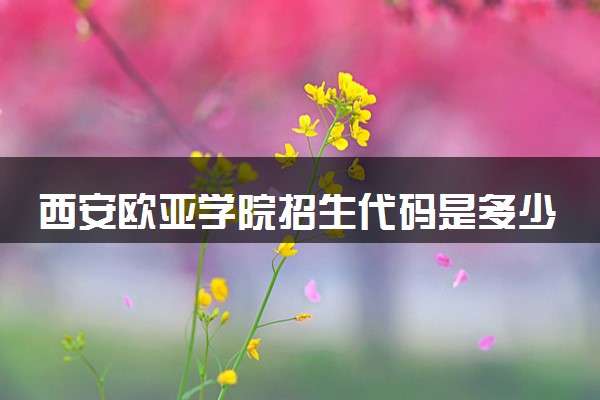 西安欧亚学院招生代码是多少 附专业代码对照表（2025参考）