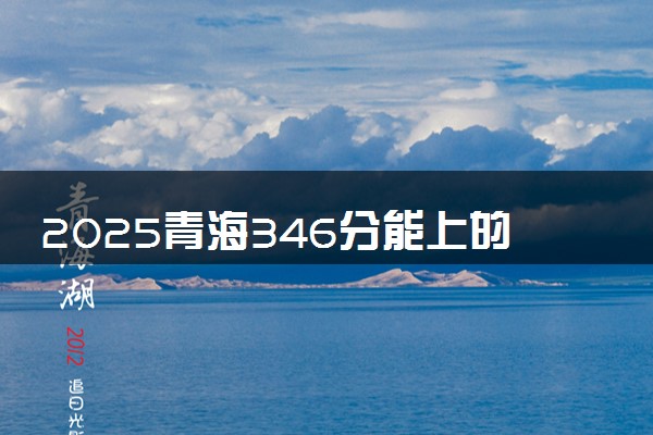 2025青海346分能上的大学有哪些 可以报考院校名单
