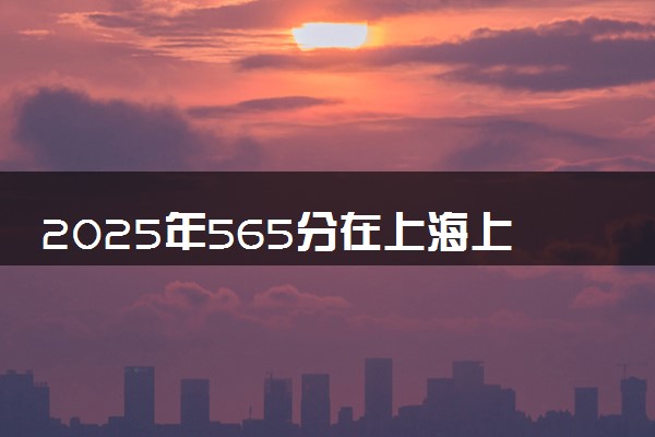 2025年565分在上海上什么大学好 近三年录取分数线是多少