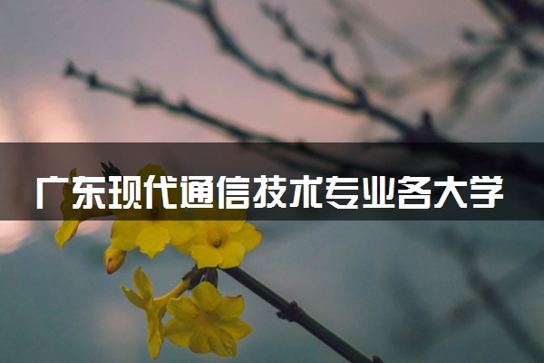 广东现代通信技术专业各大学录取分数线：最低317分能上 开设院校及位次