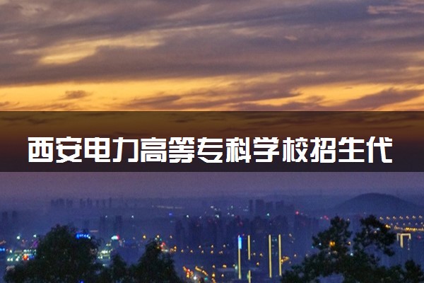 西安电力高等专科学校招生代码是多少 附专业代码对照表（2025参考）