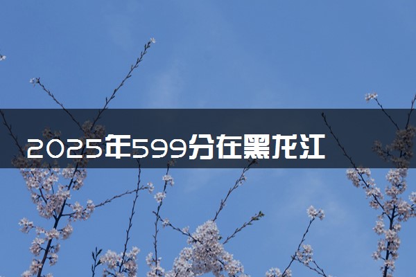 2025年599分在黑龙江上什么大学好 近三年录取分数线是多少