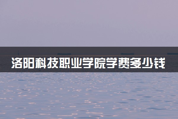 洛阳科技职业学院学费多少钱一年 各专业收费标准（2025年参考）