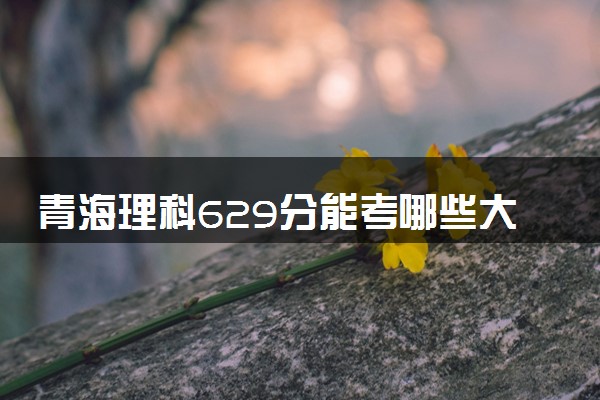青海理科629分能考哪些大学 2025考生稳上的大学名单