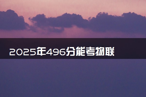 2025年496分能考物联网工程专业吗 496分物联网工程专业大学推荐