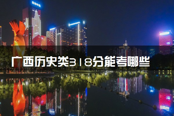 广西历史类318分能考哪些大学 2025考生稳上的大学名单