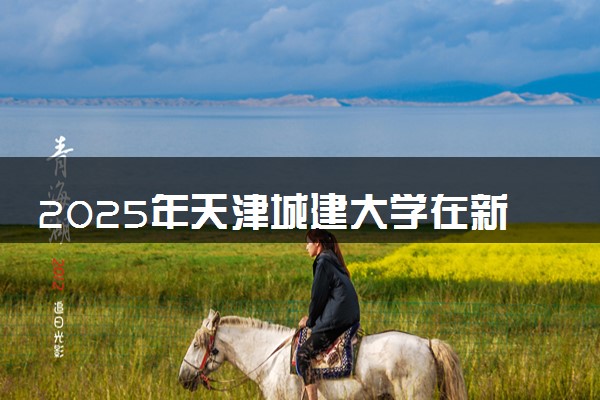 2025年天津城建大学在新疆招生代码：1593 专业代码及报考指南