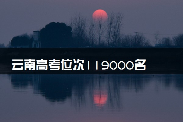 云南高考位次119000名左右报什么大学好（2025年参考）