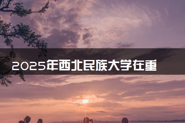 2025年西北民族大学在重庆招生代码：6207 专业代码及报考指南