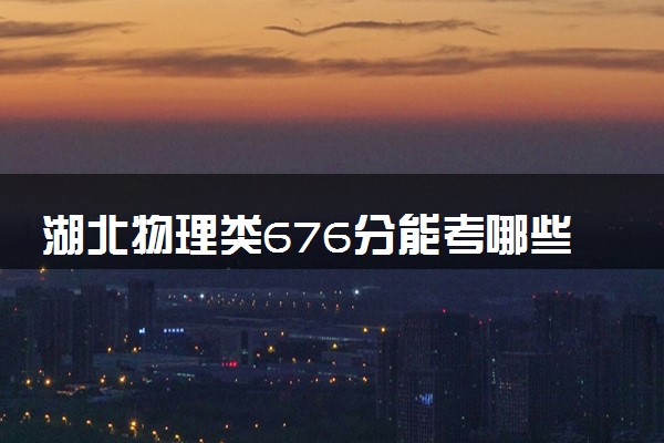 湖北物理类676分能考哪些大学 2025考生稳上的大学名单