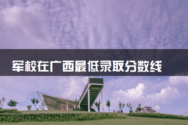 军校在广西最低录取分数线 2025考军校要多少分