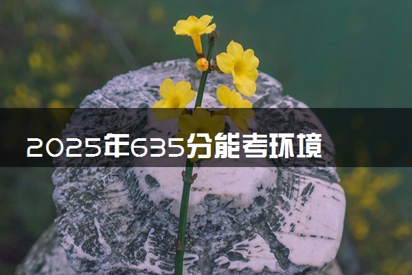 2025年635分能考环境科学与工程类专业吗 635分环境科学与工程类专业大学推荐