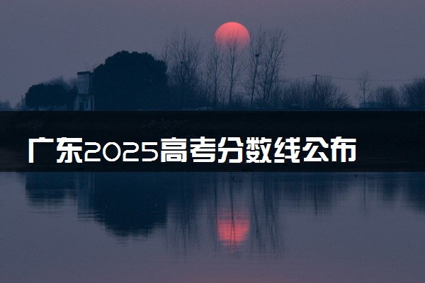 广东2025高考分数线公布时间 附成绩查询时间和网址入口