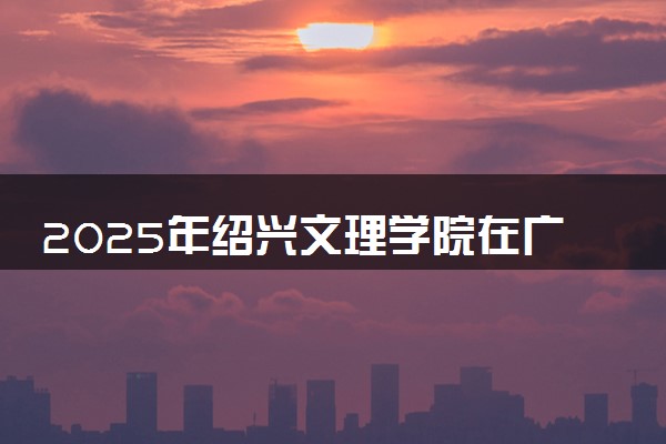 2025年绍兴文理学院在广东招生代码及专业代码 绍兴文理学院广东代码是多少？怎么查询？