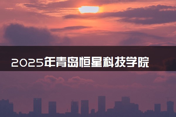 2025年青岛恒星科技学院在河南招生代码：9551 专业代码及报考指南