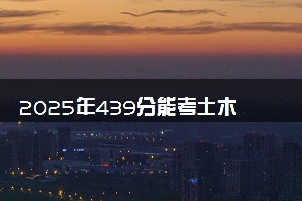 2025年439分能考土木工程专业吗 439分土木工程专业大学推荐