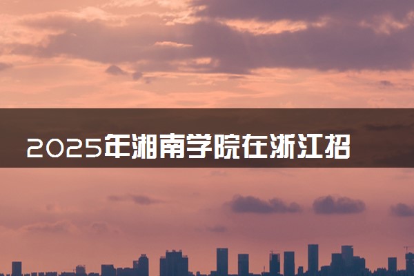 2025年湘南学院在浙江招生代码及专业代码 湘南学院浙江代码是多少？怎么查询？