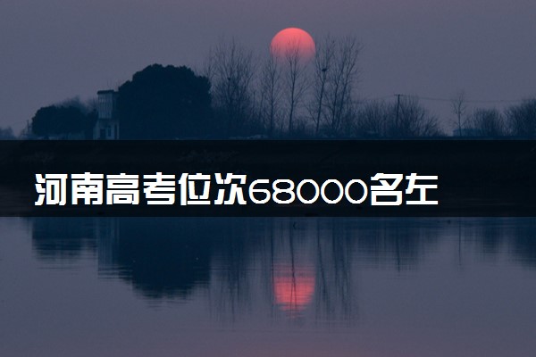 河南高考位次68000名左右报什么大学好（2025年参考）