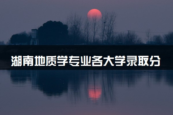 湖南地质学专业各大学录取分数线：最低516分能上 开设院校及位次