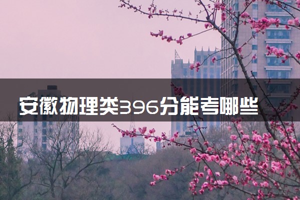 安徽物理类396分能考哪些大学 2025考生稳上的大学名单