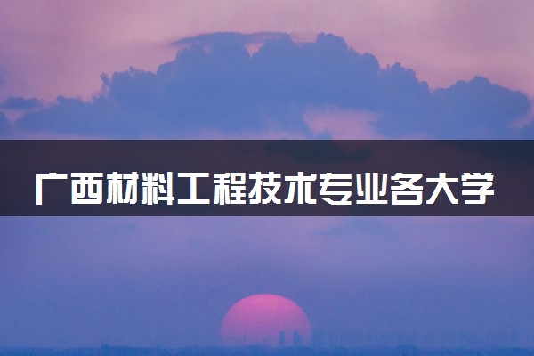 广西材料工程技术专业各大学录取分数线：最低203分能上 开设院校及位次