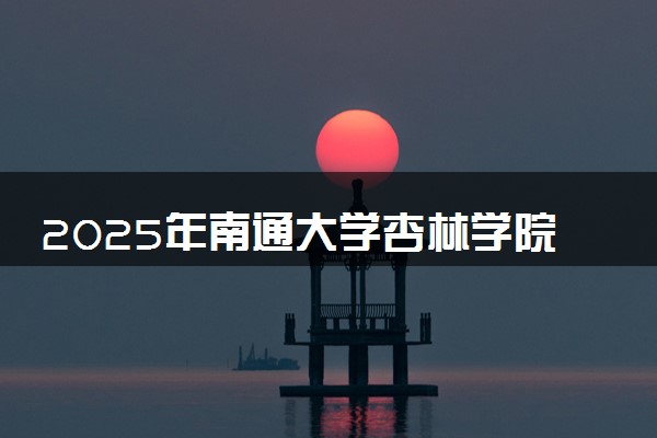 2025年南通大学杏林学院在重庆招生代码：323D 专业代码及报考指南