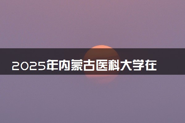 2025年内蒙古医科大学在天津招生代码及专业代码 内蒙古医科大学天津代码是多少？怎么查询？