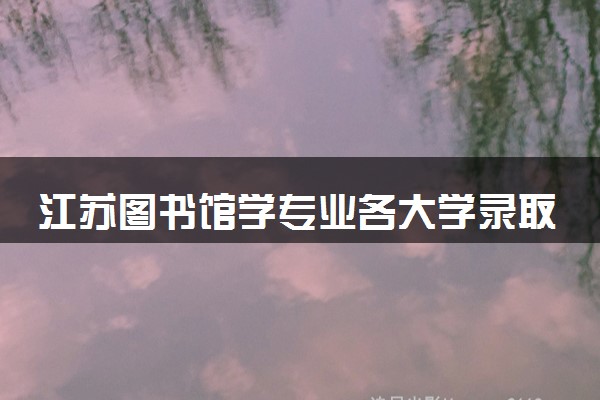 江苏图书馆学专业各大学录取分数线：最低661分能上 开设院校及位次
