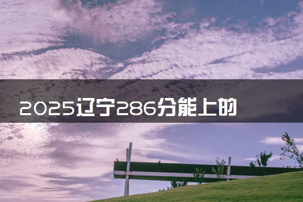 2025辽宁286分能上的大学有哪些 可以报考院校名单