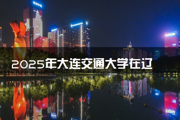 2025年大连交通大学在辽宁招生代码及专业代码 大连交通大学辽宁代码是多少？怎么查询？