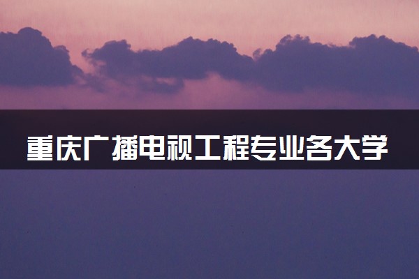 重庆广播电视工程专业各大学录取分数线：最低542分能上 开设院校及位次