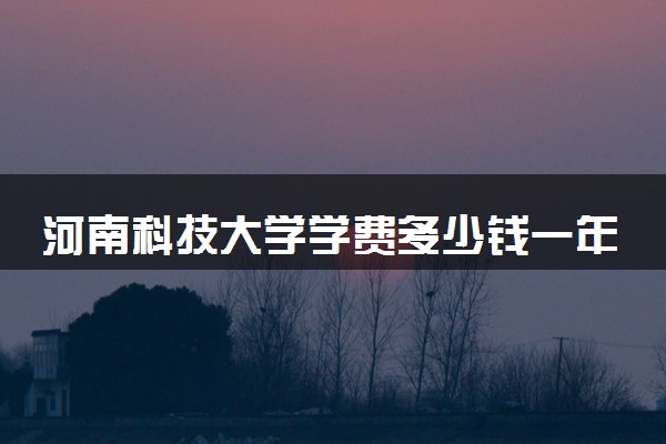 河南科技大学学费多少钱一年 各专业收费标准（2025年参考）